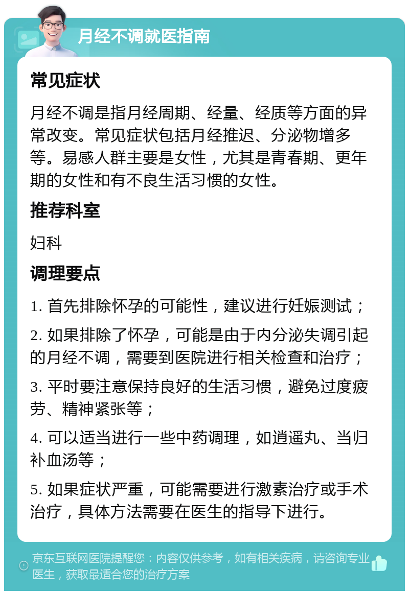 月经不调就医指南 常见症状 月经不调是指月经周期、经量、经质等方面的异常改变。常见症状包括月经推迟、分泌物增多等。易感人群主要是女性，尤其是青春期、更年期的女性和有不良生活习惯的女性。 推荐科室 妇科 调理要点 1. 首先排除怀孕的可能性，建议进行妊娠测试； 2. 如果排除了怀孕，可能是由于内分泌失调引起的月经不调，需要到医院进行相关检查和治疗； 3. 平时要注意保持良好的生活习惯，避免过度疲劳、精神紧张等； 4. 可以适当进行一些中药调理，如逍遥丸、当归补血汤等； 5. 如果症状严重，可能需要进行激素治疗或手术治疗，具体方法需要在医生的指导下进行。