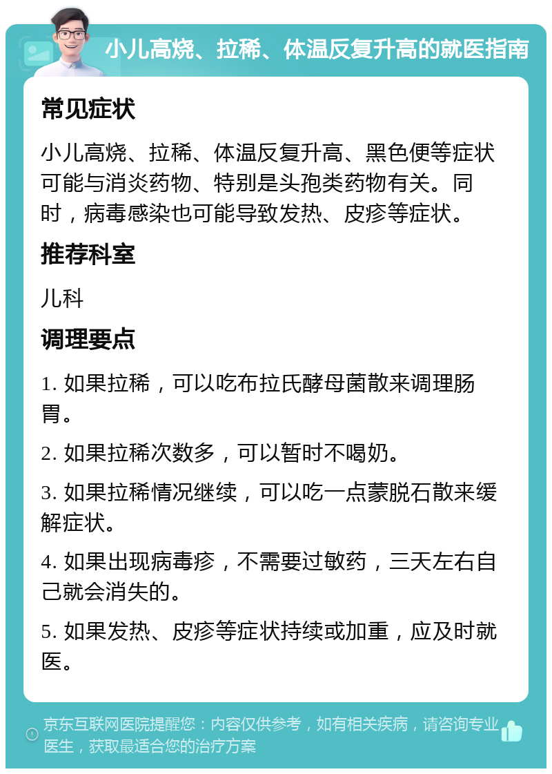 小儿高烧、拉稀、体温反复升高的就医指南 常见症状 小儿高烧、拉稀、体温反复升高、黑色便等症状可能与消炎药物、特别是头孢类药物有关。同时，病毒感染也可能导致发热、皮疹等症状。 推荐科室 儿科 调理要点 1. 如果拉稀，可以吃布拉氏酵母菌散来调理肠胃。 2. 如果拉稀次数多，可以暂时不喝奶。 3. 如果拉稀情况继续，可以吃一点蒙脱石散来缓解症状。 4. 如果出现病毒疹，不需要过敏药，三天左右自己就会消失的。 5. 如果发热、皮疹等症状持续或加重，应及时就医。