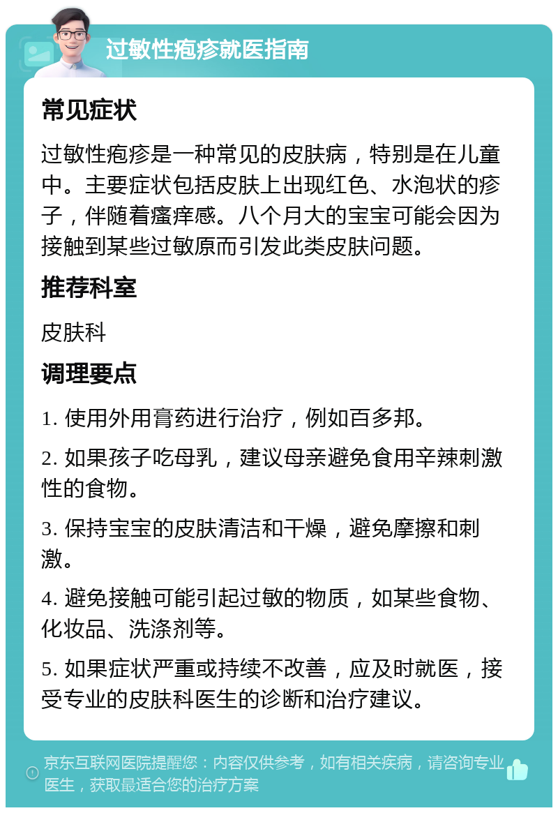 过敏性疱疹就医指南 常见症状 过敏性疱疹是一种常见的皮肤病，特别是在儿童中。主要症状包括皮肤上出现红色、水泡状的疹子，伴随着瘙痒感。八个月大的宝宝可能会因为接触到某些过敏原而引发此类皮肤问题。 推荐科室 皮肤科 调理要点 1. 使用外用膏药进行治疗，例如百多邦。 2. 如果孩子吃母乳，建议母亲避免食用辛辣刺激性的食物。 3. 保持宝宝的皮肤清洁和干燥，避免摩擦和刺激。 4. 避免接触可能引起过敏的物质，如某些食物、化妆品、洗涤剂等。 5. 如果症状严重或持续不改善，应及时就医，接受专业的皮肤科医生的诊断和治疗建议。