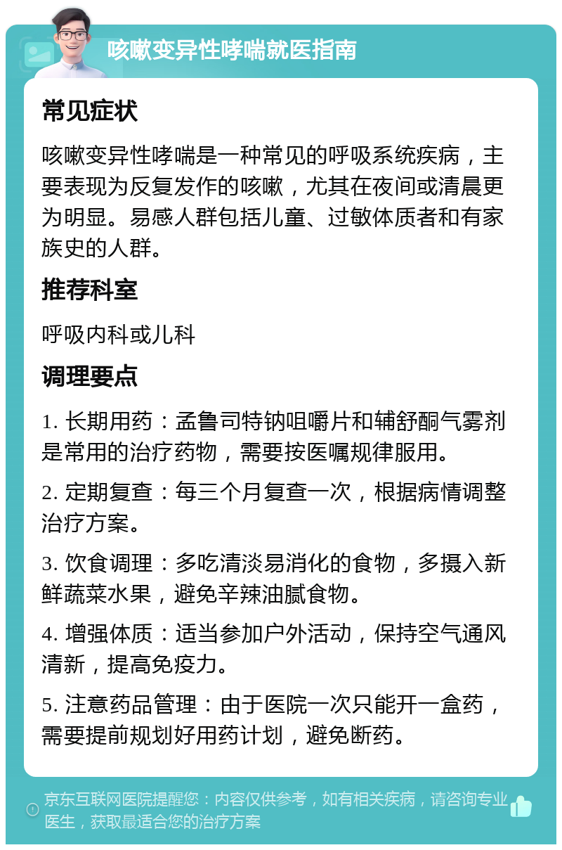 咳嗽变异性哮喘就医指南 常见症状 咳嗽变异性哮喘是一种常见的呼吸系统疾病，主要表现为反复发作的咳嗽，尤其在夜间或清晨更为明显。易感人群包括儿童、过敏体质者和有家族史的人群。 推荐科室 呼吸内科或儿科 调理要点 1. 长期用药：孟鲁司特钠咀嚼片和辅舒酮气雾剂是常用的治疗药物，需要按医嘱规律服用。 2. 定期复查：每三个月复查一次，根据病情调整治疗方案。 3. 饮食调理：多吃清淡易消化的食物，多摄入新鲜蔬菜水果，避免辛辣油腻食物。 4. 增强体质：适当参加户外活动，保持空气通风清新，提高免疫力。 5. 注意药品管理：由于医院一次只能开一盒药，需要提前规划好用药计划，避免断药。