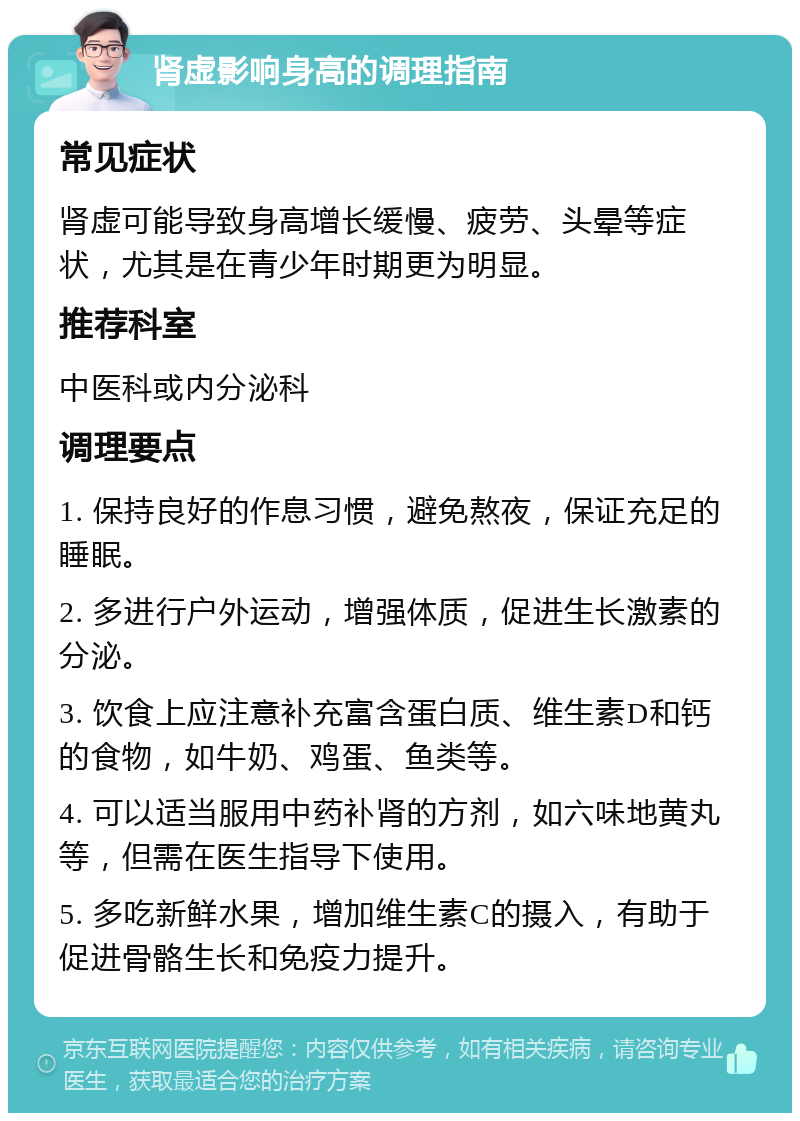 肾虚影响身高的调理指南 常见症状 肾虚可能导致身高增长缓慢、疲劳、头晕等症状，尤其是在青少年时期更为明显。 推荐科室 中医科或内分泌科 调理要点 1. 保持良好的作息习惯，避免熬夜，保证充足的睡眠。 2. 多进行户外运动，增强体质，促进生长激素的分泌。 3. 饮食上应注意补充富含蛋白质、维生素D和钙的食物，如牛奶、鸡蛋、鱼类等。 4. 可以适当服用中药补肾的方剂，如六味地黄丸等，但需在医生指导下使用。 5. 多吃新鲜水果，增加维生素C的摄入，有助于促进骨骼生长和免疫力提升。