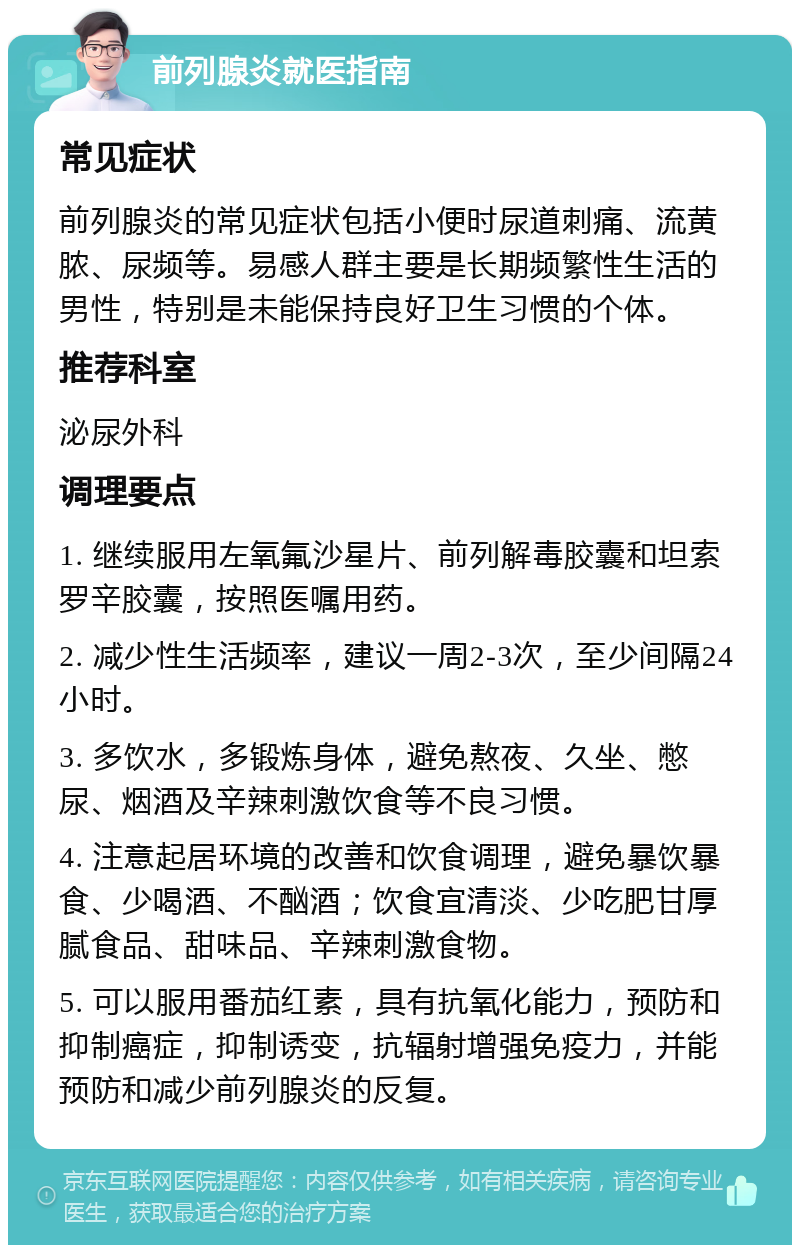 前列腺炎就医指南 常见症状 前列腺炎的常见症状包括小便时尿道刺痛、流黄脓、尿频等。易感人群主要是长期频繁性生活的男性，特别是未能保持良好卫生习惯的个体。 推荐科室 泌尿外科 调理要点 1. 继续服用左氧氟沙星片、前列解毒胶囊和坦索罗辛胶囊，按照医嘱用药。 2. 减少性生活频率，建议一周2-3次，至少间隔24小时。 3. 多饮水，多锻炼身体，避免熬夜、久坐、憋尿、烟酒及辛辣刺激饮食等不良习惯。 4. 注意起居环境的改善和饮食调理，避免暴饮暴食、少喝酒、不酗酒；饮食宜清淡、少吃肥甘厚腻食品、甜味品、辛辣刺激食物。 5. 可以服用番茄红素，具有抗氧化能力，预防和抑制癌症，抑制诱变，抗辐射增强免疫力，并能预防和减少前列腺炎的反复。