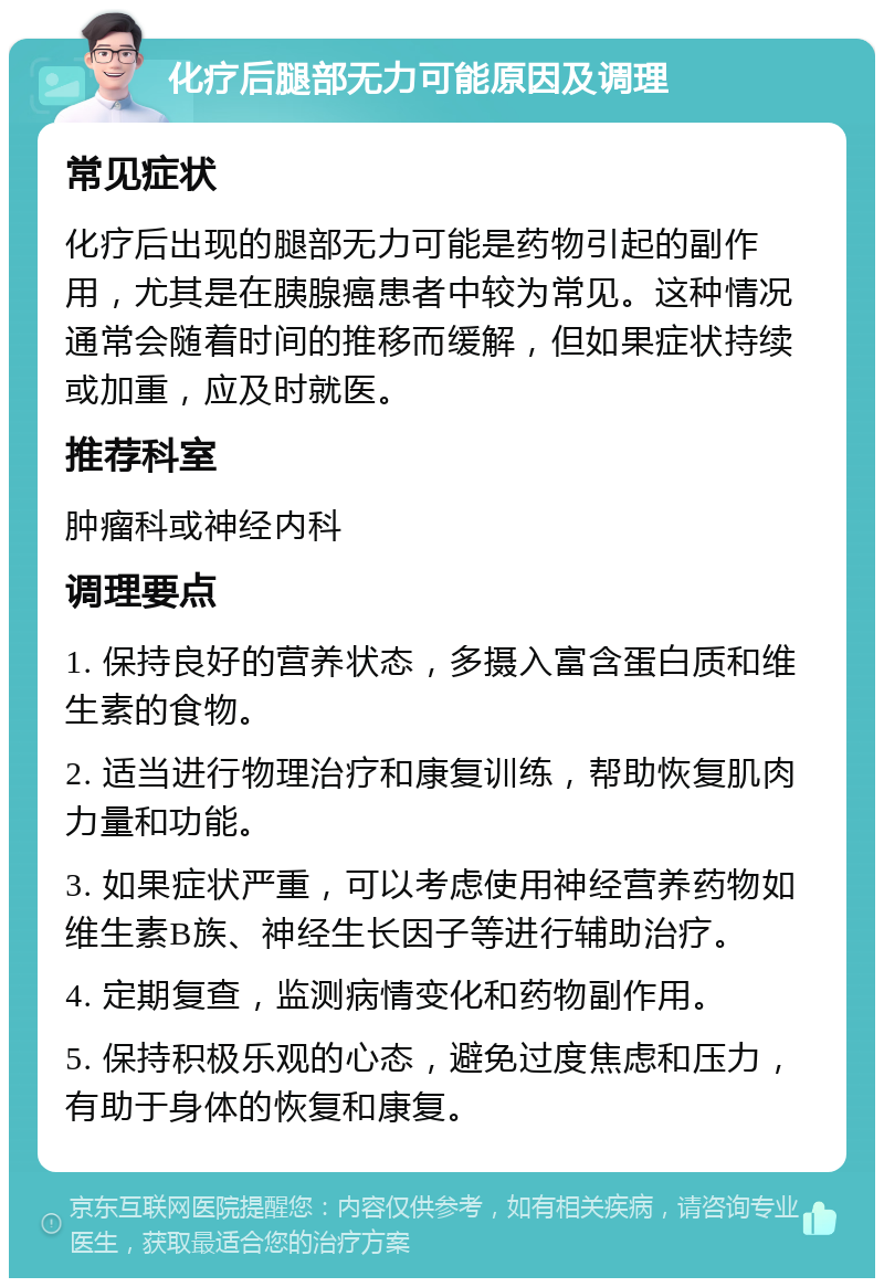 化疗后腿部无力可能原因及调理 常见症状 化疗后出现的腿部无力可能是药物引起的副作用，尤其是在胰腺癌患者中较为常见。这种情况通常会随着时间的推移而缓解，但如果症状持续或加重，应及时就医。 推荐科室 肿瘤科或神经内科 调理要点 1. 保持良好的营养状态，多摄入富含蛋白质和维生素的食物。 2. 适当进行物理治疗和康复训练，帮助恢复肌肉力量和功能。 3. 如果症状严重，可以考虑使用神经营养药物如维生素B族、神经生长因子等进行辅助治疗。 4. 定期复查，监测病情变化和药物副作用。 5. 保持积极乐观的心态，避免过度焦虑和压力，有助于身体的恢复和康复。