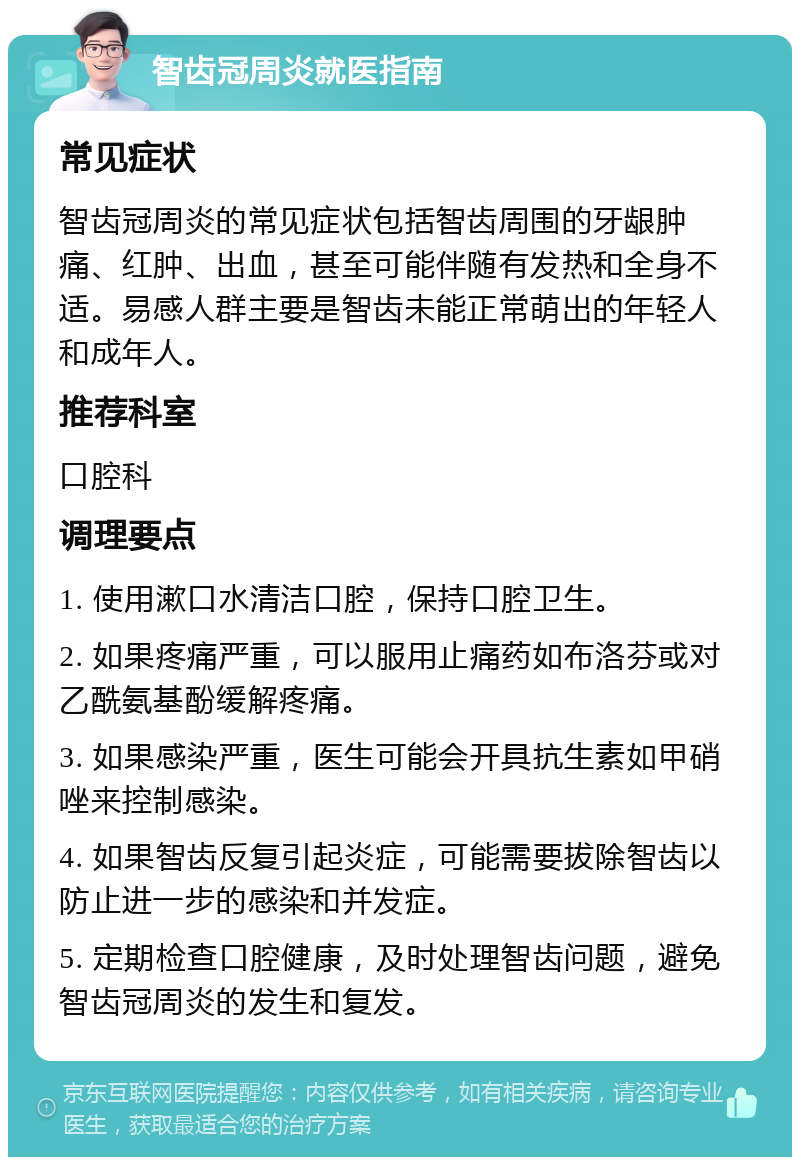 智齿冠周炎就医指南 常见症状 智齿冠周炎的常见症状包括智齿周围的牙龈肿痛、红肿、出血，甚至可能伴随有发热和全身不适。易感人群主要是智齿未能正常萌出的年轻人和成年人。 推荐科室 口腔科 调理要点 1. 使用漱口水清洁口腔，保持口腔卫生。 2. 如果疼痛严重，可以服用止痛药如布洛芬或对乙酰氨基酚缓解疼痛。 3. 如果感染严重，医生可能会开具抗生素如甲硝唑来控制感染。 4. 如果智齿反复引起炎症，可能需要拔除智齿以防止进一步的感染和并发症。 5. 定期检查口腔健康，及时处理智齿问题，避免智齿冠周炎的发生和复发。