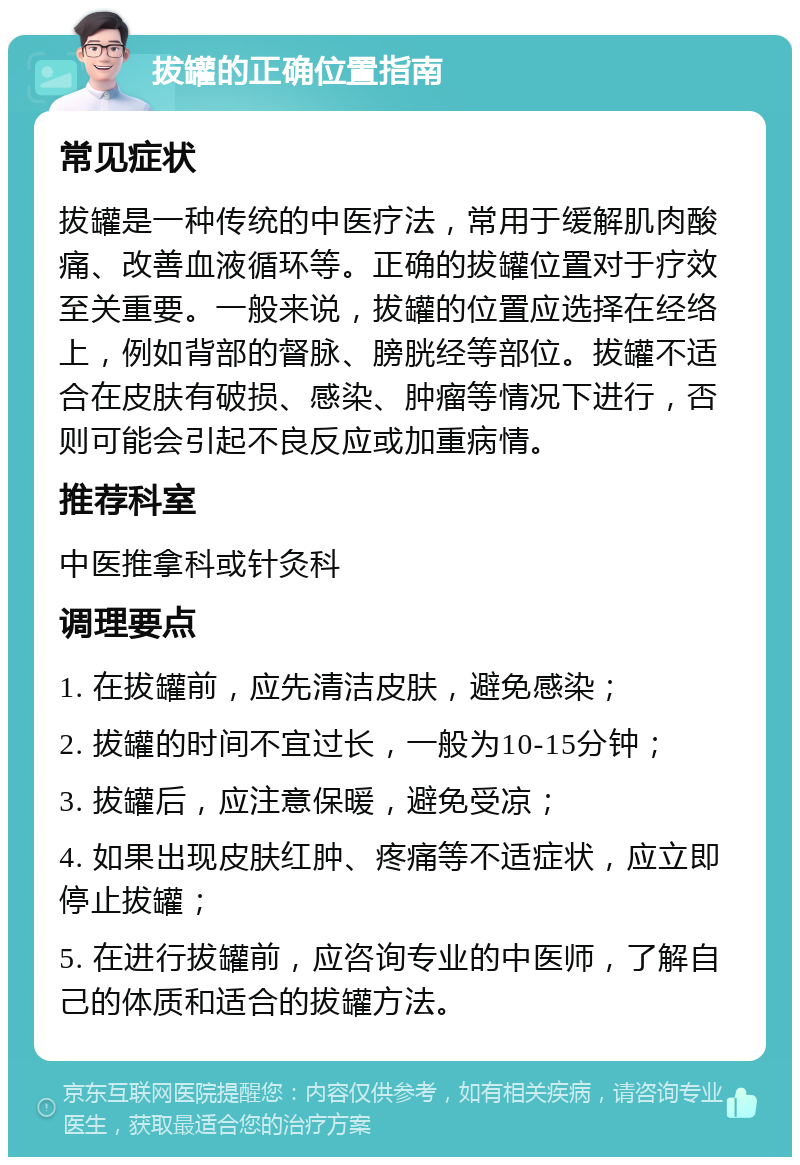 拔罐的正确位置指南 常见症状 拔罐是一种传统的中医疗法，常用于缓解肌肉酸痛、改善血液循环等。正确的拔罐位置对于疗效至关重要。一般来说，拔罐的位置应选择在经络上，例如背部的督脉、膀胱经等部位。拔罐不适合在皮肤有破损、感染、肿瘤等情况下进行，否则可能会引起不良反应或加重病情。 推荐科室 中医推拿科或针灸科 调理要点 1. 在拔罐前，应先清洁皮肤，避免感染； 2. 拔罐的时间不宜过长，一般为10-15分钟； 3. 拔罐后，应注意保暖，避免受凉； 4. 如果出现皮肤红肿、疼痛等不适症状，应立即停止拔罐； 5. 在进行拔罐前，应咨询专业的中医师，了解自己的体质和适合的拔罐方法。