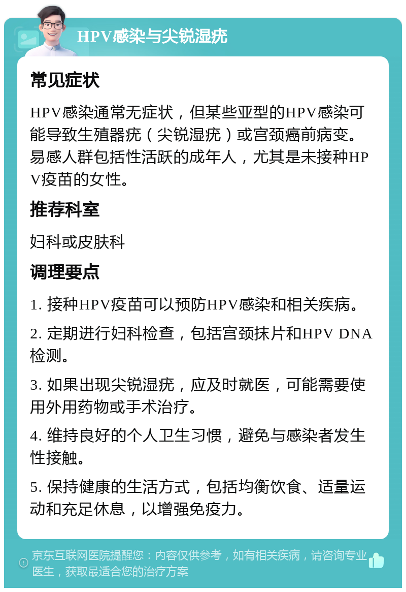 HPV感染与尖锐湿疣 常见症状 HPV感染通常无症状，但某些亚型的HPV感染可能导致生殖器疣（尖锐湿疣）或宫颈癌前病变。易感人群包括性活跃的成年人，尤其是未接种HPV疫苗的女性。 推荐科室 妇科或皮肤科 调理要点 1. 接种HPV疫苗可以预防HPV感染和相关疾病。 2. 定期进行妇科检查，包括宫颈抹片和HPV DNA检测。 3. 如果出现尖锐湿疣，应及时就医，可能需要使用外用药物或手术治疗。 4. 维持良好的个人卫生习惯，避免与感染者发生性接触。 5. 保持健康的生活方式，包括均衡饮食、适量运动和充足休息，以增强免疫力。