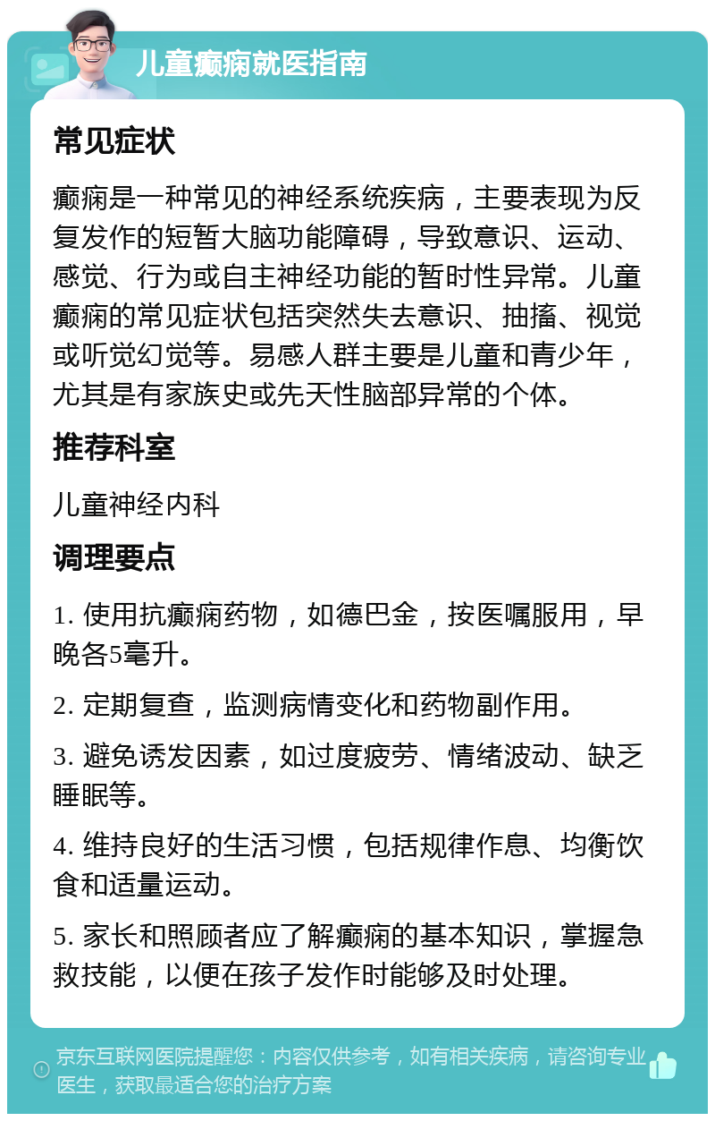 儿童癫痫就医指南 常见症状 癫痫是一种常见的神经系统疾病，主要表现为反复发作的短暂大脑功能障碍，导致意识、运动、感觉、行为或自主神经功能的暂时性异常。儿童癫痫的常见症状包括突然失去意识、抽搐、视觉或听觉幻觉等。易感人群主要是儿童和青少年，尤其是有家族史或先天性脑部异常的个体。 推荐科室 儿童神经内科 调理要点 1. 使用抗癫痫药物，如德巴金，按医嘱服用，早晚各5毫升。 2. 定期复查，监测病情变化和药物副作用。 3. 避免诱发因素，如过度疲劳、情绪波动、缺乏睡眠等。 4. 维持良好的生活习惯，包括规律作息、均衡饮食和适量运动。 5. 家长和照顾者应了解癫痫的基本知识，掌握急救技能，以便在孩子发作时能够及时处理。