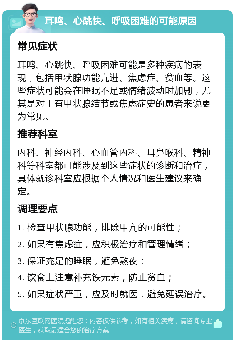 耳鸣、心跳快、呼吸困难的可能原因 常见症状 耳鸣、心跳快、呼吸困难可能是多种疾病的表现，包括甲状腺功能亢进、焦虑症、贫血等。这些症状可能会在睡眠不足或情绪波动时加剧，尤其是对于有甲状腺结节或焦虑症史的患者来说更为常见。 推荐科室 内科、神经内科、心血管内科、耳鼻喉科、精神科等科室都可能涉及到这些症状的诊断和治疗，具体就诊科室应根据个人情况和医生建议来确定。 调理要点 1. 检查甲状腺功能，排除甲亢的可能性； 2. 如果有焦虑症，应积极治疗和管理情绪； 3. 保证充足的睡眠，避免熬夜； 4. 饮食上注意补充铁元素，防止贫血； 5. 如果症状严重，应及时就医，避免延误治疗。