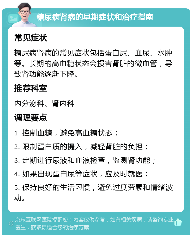 糖尿病肾病的早期症状和治疗指南 常见症状 糖尿病肾病的常见症状包括蛋白尿、血尿、水肿等。长期的高血糖状态会损害肾脏的微血管，导致肾功能逐渐下降。 推荐科室 内分泌科、肾内科 调理要点 1. 控制血糖，避免高血糖状态； 2. 限制蛋白质的摄入，减轻肾脏的负担； 3. 定期进行尿液和血液检查，监测肾功能； 4. 如果出现蛋白尿等症状，应及时就医； 5. 保持良好的生活习惯，避免过度劳累和情绪波动。