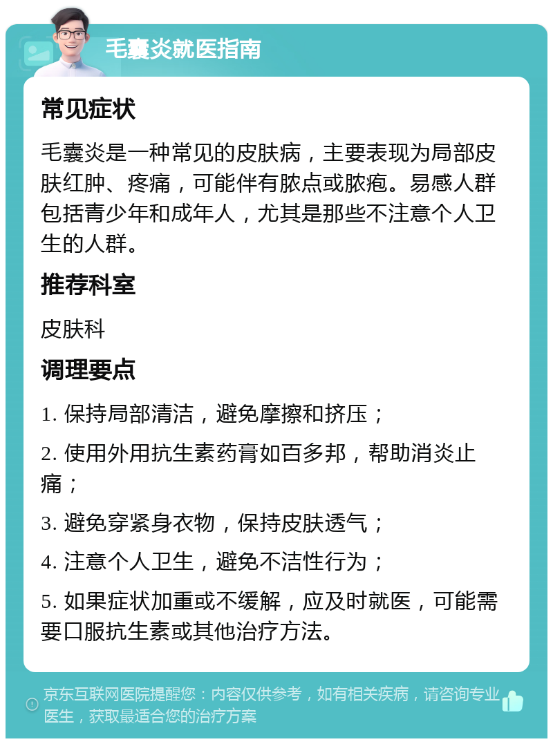 毛囊炎就医指南 常见症状 毛囊炎是一种常见的皮肤病，主要表现为局部皮肤红肿、疼痛，可能伴有脓点或脓疱。易感人群包括青少年和成年人，尤其是那些不注意个人卫生的人群。 推荐科室 皮肤科 调理要点 1. 保持局部清洁，避免摩擦和挤压； 2. 使用外用抗生素药膏如百多邦，帮助消炎止痛； 3. 避免穿紧身衣物，保持皮肤透气； 4. 注意个人卫生，避免不洁性行为； 5. 如果症状加重或不缓解，应及时就医，可能需要口服抗生素或其他治疗方法。