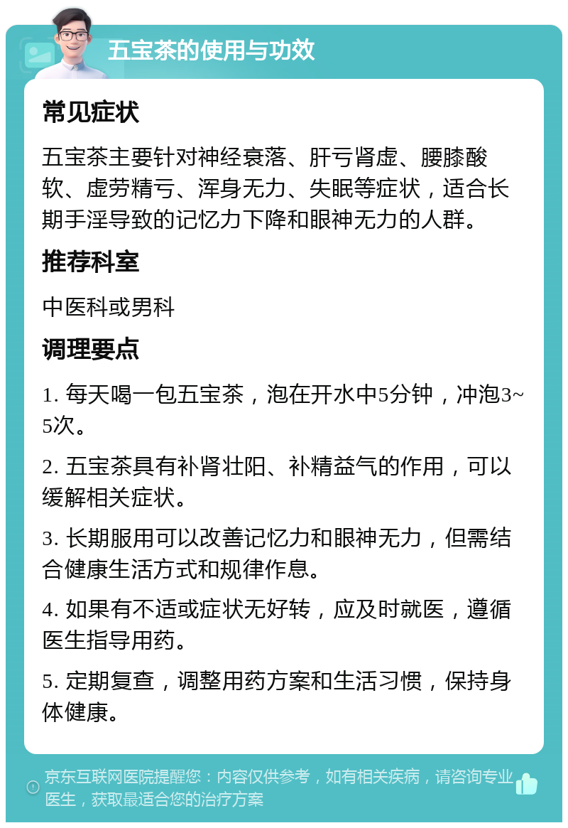 五宝茶的使用与功效 常见症状 五宝茶主要针对神经衰落、肝亏肾虚、腰膝酸软、虚劳精亏、浑身无力、失眠等症状，适合长期手淫导致的记忆力下降和眼神无力的人群。 推荐科室 中医科或男科 调理要点 1. 每天喝一包五宝茶，泡在开水中5分钟，冲泡3~5次。 2. 五宝茶具有补肾壮阳、补精益气的作用，可以缓解相关症状。 3. 长期服用可以改善记忆力和眼神无力，但需结合健康生活方式和规律作息。 4. 如果有不适或症状无好转，应及时就医，遵循医生指导用药。 5. 定期复查，调整用药方案和生活习惯，保持身体健康。