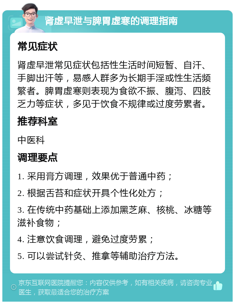 肾虚早泄与脾胃虚寒的调理指南 常见症状 肾虚早泄常见症状包括性生活时间短暂、自汗、手脚出汗等，易感人群多为长期手淫或性生活频繁者。脾胃虚寒则表现为食欲不振、腹泻、四肢乏力等症状，多见于饮食不规律或过度劳累者。 推荐科室 中医科 调理要点 1. 采用膏方调理，效果优于普通中药； 2. 根据舌苔和症状开具个性化处方； 3. 在传统中药基础上添加黑芝麻、核桃、冰糖等滋补食物； 4. 注意饮食调理，避免过度劳累； 5. 可以尝试针灸、推拿等辅助治疗方法。