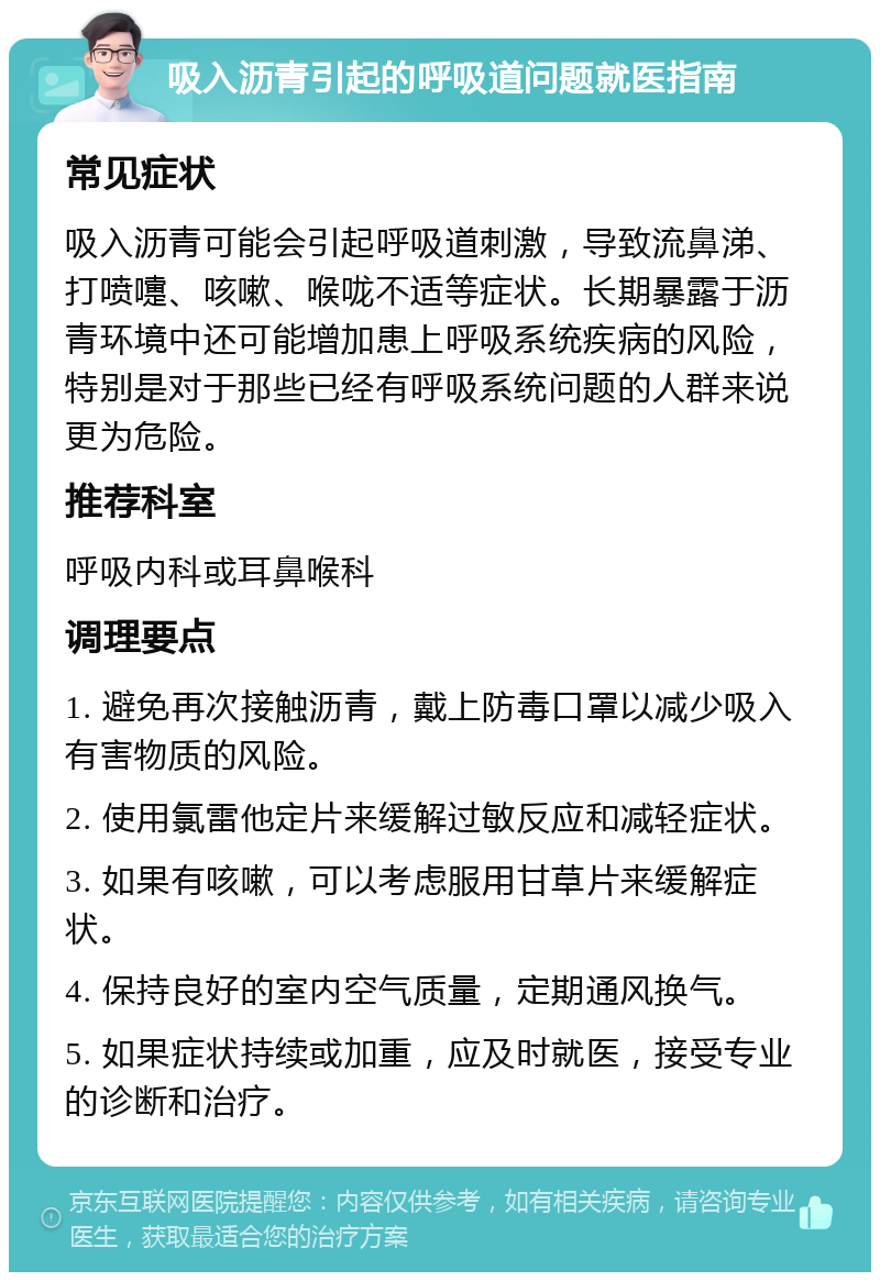 吸入沥青引起的呼吸道问题就医指南 常见症状 吸入沥青可能会引起呼吸道刺激，导致流鼻涕、打喷嚏、咳嗽、喉咙不适等症状。长期暴露于沥青环境中还可能增加患上呼吸系统疾病的风险，特别是对于那些已经有呼吸系统问题的人群来说更为危险。 推荐科室 呼吸内科或耳鼻喉科 调理要点 1. 避免再次接触沥青，戴上防毒口罩以减少吸入有害物质的风险。 2. 使用氯雷他定片来缓解过敏反应和减轻症状。 3. 如果有咳嗽，可以考虑服用甘草片来缓解症状。 4. 保持良好的室内空气质量，定期通风换气。 5. 如果症状持续或加重，应及时就医，接受专业的诊断和治疗。