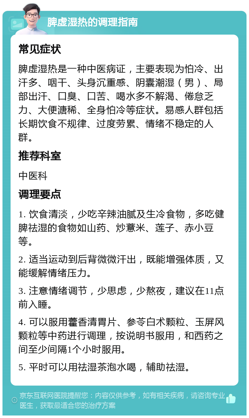 脾虚湿热的调理指南 常见症状 脾虚湿热是一种中医病证，主要表现为怕冷、出汗多、咽干、头身沉重感、阴囊潮湿（男）、局部出汗、口臭、口苦、喝水多不解渴、倦怠乏力、大便溏稀、全身怕冷等症状。易感人群包括长期饮食不规律、过度劳累、情绪不稳定的人群。 推荐科室 中医科 调理要点 1. 饮食清淡，少吃辛辣油腻及生冷食物，多吃健脾祛湿的食物如山药、炒薏米、莲子、赤小豆等。 2. 适当运动到后背微微汗出，既能增强体质，又能缓解情绪压力。 3. 注意情绪调节，少思虑，少熬夜，建议在11点前入睡。 4. 可以服用藿香清胃片、参苓白术颗粒、玉屏风颗粒等中药进行调理，按说明书服用，和西药之间至少间隔1个小时服用。 5. 平时可以用祛湿茶泡水喝，辅助祛湿。