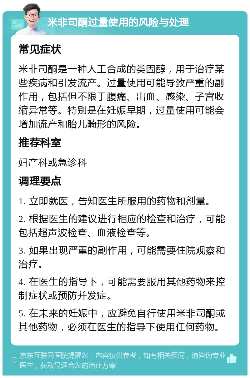 米非司酮过量使用的风险与处理 常见症状 米非司酮是一种人工合成的类固醇，用于治疗某些疾病和引发流产。过量使用可能导致严重的副作用，包括但不限于腹痛、出血、感染、子宫收缩异常等。特别是在妊娠早期，过量使用可能会增加流产和胎儿畸形的风险。 推荐科室 妇产科或急诊科 调理要点 1. 立即就医，告知医生所服用的药物和剂量。 2. 根据医生的建议进行相应的检查和治疗，可能包括超声波检查、血液检查等。 3. 如果出现严重的副作用，可能需要住院观察和治疗。 4. 在医生的指导下，可能需要服用其他药物来控制症状或预防并发症。 5. 在未来的妊娠中，应避免自行使用米非司酮或其他药物，必须在医生的指导下使用任何药物。