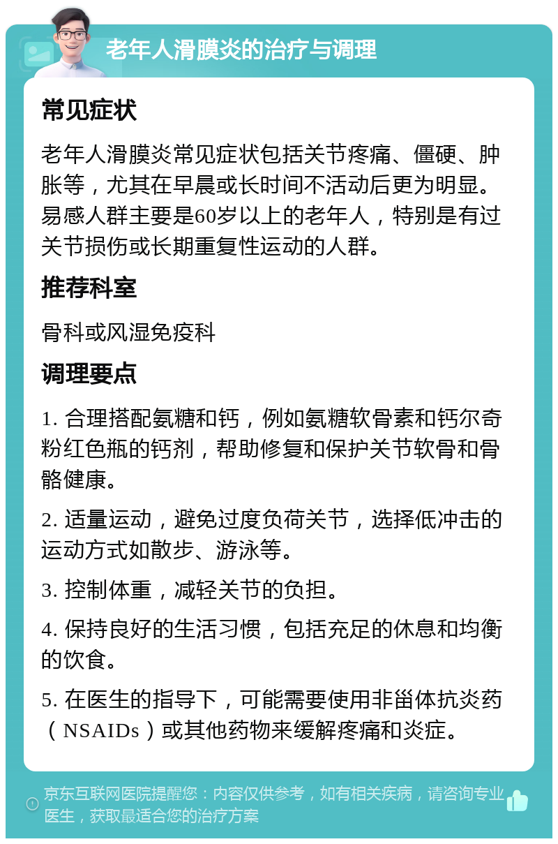 老年人滑膜炎的治疗与调理 常见症状 老年人滑膜炎常见症状包括关节疼痛、僵硬、肿胀等，尤其在早晨或长时间不活动后更为明显。易感人群主要是60岁以上的老年人，特别是有过关节损伤或长期重复性运动的人群。 推荐科室 骨科或风湿免疫科 调理要点 1. 合理搭配氨糖和钙，例如氨糖软骨素和钙尔奇粉红色瓶的钙剂，帮助修复和保护关节软骨和骨骼健康。 2. 适量运动，避免过度负荷关节，选择低冲击的运动方式如散步、游泳等。 3. 控制体重，减轻关节的负担。 4. 保持良好的生活习惯，包括充足的休息和均衡的饮食。 5. 在医生的指导下，可能需要使用非甾体抗炎药（NSAIDs）或其他药物来缓解疼痛和炎症。