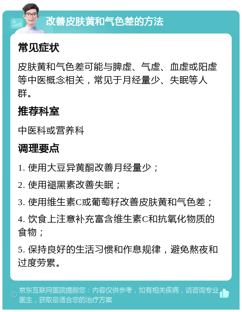 改善皮肤黄和气色差的方法 常见症状 皮肤黄和气色差可能与脾虚、气虚、血虚或阳虚等中医概念相关，常见于月经量少、失眠等人群。 推荐科室 中医科或营养科 调理要点 1. 使用大豆异黄酮改善月经量少； 2. 使用褪黑素改善失眠； 3. 使用维生素C或葡萄籽改善皮肤黄和气色差； 4. 饮食上注意补充富含维生素C和抗氧化物质的食物； 5. 保持良好的生活习惯和作息规律，避免熬夜和过度劳累。