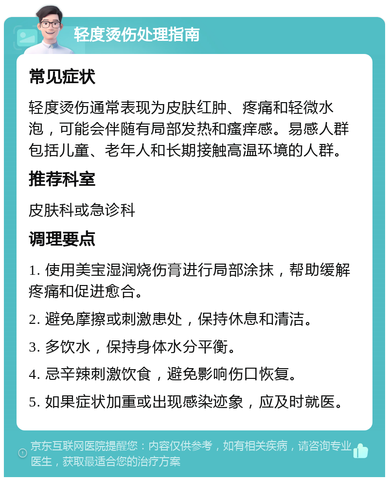 轻度烫伤处理指南 常见症状 轻度烫伤通常表现为皮肤红肿、疼痛和轻微水泡，可能会伴随有局部发热和瘙痒感。易感人群包括儿童、老年人和长期接触高温环境的人群。 推荐科室 皮肤科或急诊科 调理要点 1. 使用美宝湿润烧伤膏进行局部涂抹，帮助缓解疼痛和促进愈合。 2. 避免摩擦或刺激患处，保持休息和清洁。 3. 多饮水，保持身体水分平衡。 4. 忌辛辣刺激饮食，避免影响伤口恢复。 5. 如果症状加重或出现感染迹象，应及时就医。