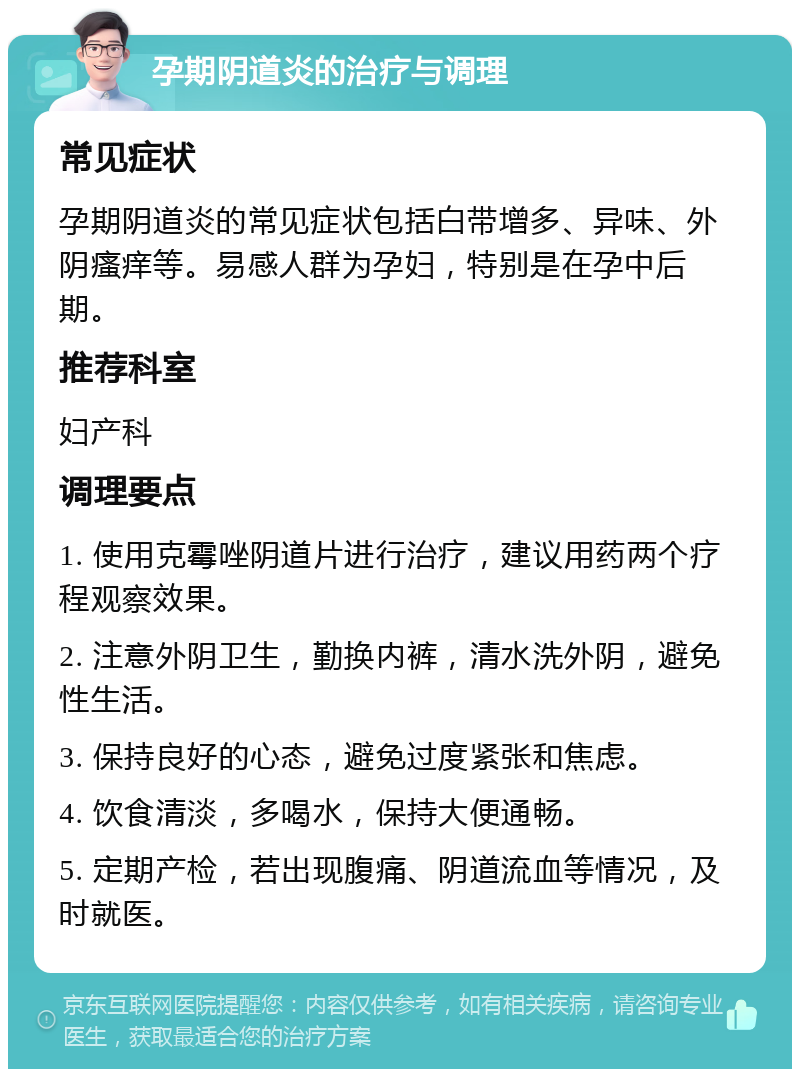 孕期阴道炎的治疗与调理 常见症状 孕期阴道炎的常见症状包括白带增多、异味、外阴瘙痒等。易感人群为孕妇，特别是在孕中后期。 推荐科室 妇产科 调理要点 1. 使用克霉唑阴道片进行治疗，建议用药两个疗程观察效果。 2. 注意外阴卫生，勤换内裤，清水洗外阴，避免性生活。 3. 保持良好的心态，避免过度紧张和焦虑。 4. 饮食清淡，多喝水，保持大便通畅。 5. 定期产检，若出现腹痛、阴道流血等情况，及时就医。