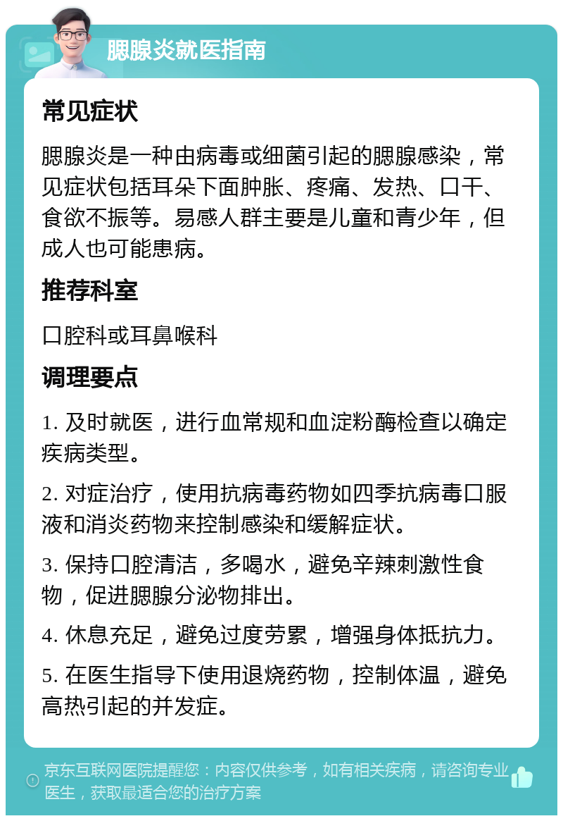 腮腺炎就医指南 常见症状 腮腺炎是一种由病毒或细菌引起的腮腺感染，常见症状包括耳朵下面肿胀、疼痛、发热、口干、食欲不振等。易感人群主要是儿童和青少年，但成人也可能患病。 推荐科室 口腔科或耳鼻喉科 调理要点 1. 及时就医，进行血常规和血淀粉酶检查以确定疾病类型。 2. 对症治疗，使用抗病毒药物如四季抗病毒口服液和消炎药物来控制感染和缓解症状。 3. 保持口腔清洁，多喝水，避免辛辣刺激性食物，促进腮腺分泌物排出。 4. 休息充足，避免过度劳累，增强身体抵抗力。 5. 在医生指导下使用退烧药物，控制体温，避免高热引起的并发症。