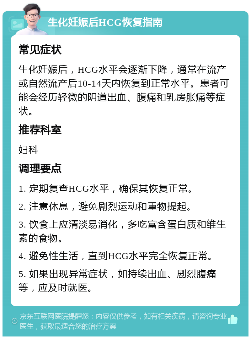 生化妊娠后HCG恢复指南 常见症状 生化妊娠后，HCG水平会逐渐下降，通常在流产或自然流产后10-14天内恢复到正常水平。患者可能会经历轻微的阴道出血、腹痛和乳房胀痛等症状。 推荐科室 妇科 调理要点 1. 定期复查HCG水平，确保其恢复正常。 2. 注意休息，避免剧烈运动和重物提起。 3. 饮食上应清淡易消化，多吃富含蛋白质和维生素的食物。 4. 避免性生活，直到HCG水平完全恢复正常。 5. 如果出现异常症状，如持续出血、剧烈腹痛等，应及时就医。