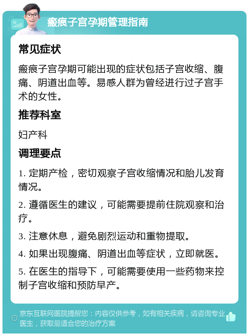 瘢痕子宫孕期管理指南 常见症状 瘢痕子宫孕期可能出现的症状包括子宫收缩、腹痛、阴道出血等。易感人群为曾经进行过子宫手术的女性。 推荐科室 妇产科 调理要点 1. 定期产检，密切观察子宫收缩情况和胎儿发育情况。 2. 遵循医生的建议，可能需要提前住院观察和治疗。 3. 注意休息，避免剧烈运动和重物提取。 4. 如果出现腹痛、阴道出血等症状，立即就医。 5. 在医生的指导下，可能需要使用一些药物来控制子宫收缩和预防早产。