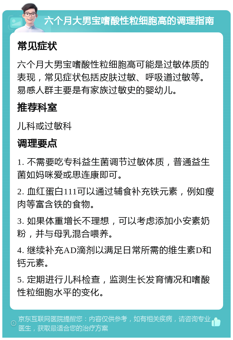 六个月大男宝嗜酸性粒细胞高的调理指南 常见症状 六个月大男宝嗜酸性粒细胞高可能是过敏体质的表现，常见症状包括皮肤过敏、呼吸道过敏等。易感人群主要是有家族过敏史的婴幼儿。 推荐科室 儿科或过敏科 调理要点 1. 不需要吃专科益生菌调节过敏体质，普通益生菌如妈咪爱或思连康即可。 2. 血红蛋白111可以通过辅食补充铁元素，例如瘦肉等富含铁的食物。 3. 如果体重增长不理想，可以考虑添加小安素奶粉，并与母乳混合喂养。 4. 继续补充AD滴剂以满足日常所需的维生素D和钙元素。 5. 定期进行儿科检查，监测生长发育情况和嗜酸性粒细胞水平的变化。