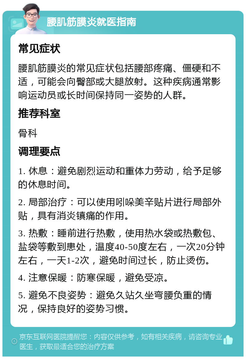 腰肌筋膜炎就医指南 常见症状 腰肌筋膜炎的常见症状包括腰部疼痛、僵硬和不适，可能会向臀部或大腿放射。这种疾病通常影响运动员或长时间保持同一姿势的人群。 推荐科室 骨科 调理要点 1. 休息：避免剧烈运动和重体力劳动，给予足够的休息时间。 2. 局部治疗：可以使用吲哚美辛贴片进行局部外贴，具有消炎镇痛的作用。 3. 热敷：睡前进行热敷，使用热水袋或热敷包、盐袋等敷到患处，温度40-50度左右，一次20分钟左右，一天1-2次，避免时间过长，防止烫伤。 4. 注意保暖：防寒保暖，避免受凉。 5. 避免不良姿势：避免久站久坐弯腰负重的情况，保持良好的姿势习惯。