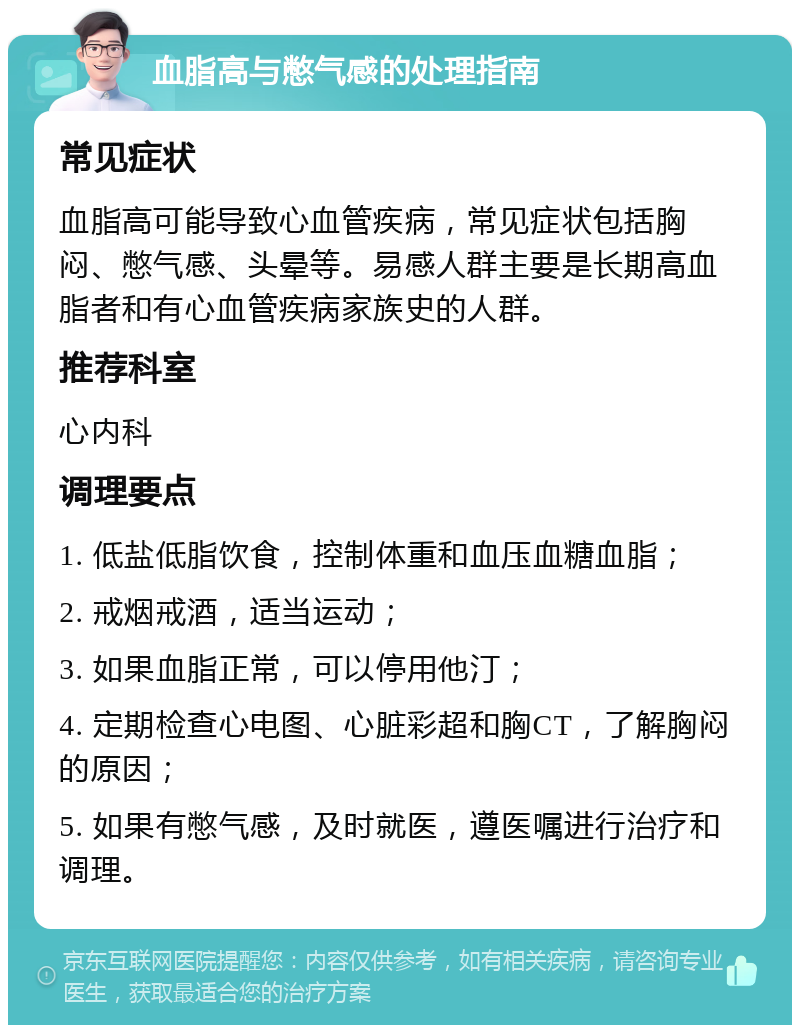 血脂高与憋气感的处理指南 常见症状 血脂高可能导致心血管疾病，常见症状包括胸闷、憋气感、头晕等。易感人群主要是长期高血脂者和有心血管疾病家族史的人群。 推荐科室 心内科 调理要点 1. 低盐低脂饮食，控制体重和血压血糖血脂； 2. 戒烟戒酒，适当运动； 3. 如果血脂正常，可以停用他汀； 4. 定期检查心电图、心脏彩超和胸CT，了解胸闷的原因； 5. 如果有憋气感，及时就医，遵医嘱进行治疗和调理。