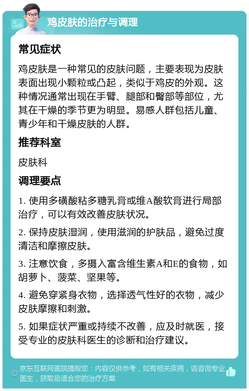 鸡皮肤的治疗与调理 常见症状 鸡皮肤是一种常见的皮肤问题，主要表现为皮肤表面出现小颗粒或凸起，类似于鸡皮的外观。这种情况通常出现在手臂、腿部和臀部等部位，尤其在干燥的季节更为明显。易感人群包括儿童、青少年和干燥皮肤的人群。 推荐科室 皮肤科 调理要点 1. 使用多磺酸粘多糖乳膏或维A酸软膏进行局部治疗，可以有效改善皮肤状况。 2. 保持皮肤湿润，使用滋润的护肤品，避免过度清洁和摩擦皮肤。 3. 注意饮食，多摄入富含维生素A和E的食物，如胡萝卜、菠菜、坚果等。 4. 避免穿紧身衣物，选择透气性好的衣物，减少皮肤摩擦和刺激。 5. 如果症状严重或持续不改善，应及时就医，接受专业的皮肤科医生的诊断和治疗建议。