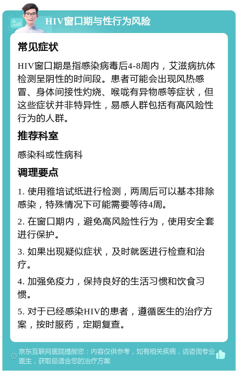 HIV窗口期与性行为风险 常见症状 HIV窗口期是指感染病毒后4-8周内，艾滋病抗体检测呈阴性的时间段。患者可能会出现风热感冒、身体间接性灼烧、喉咙有异物感等症状，但这些症状并非特异性，易感人群包括有高风险性行为的人群。 推荐科室 感染科或性病科 调理要点 1. 使用雅培试纸进行检测，两周后可以基本排除感染，特殊情况下可能需要等待4周。 2. 在窗口期内，避免高风险性行为，使用安全套进行保护。 3. 如果出现疑似症状，及时就医进行检查和治疗。 4. 加强免疫力，保持良好的生活习惯和饮食习惯。 5. 对于已经感染HIV的患者，遵循医生的治疗方案，按时服药，定期复查。