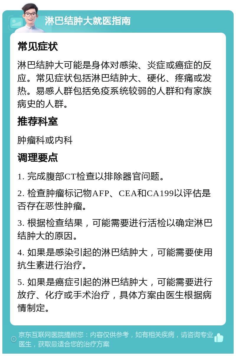 淋巴结肿大就医指南 常见症状 淋巴结肿大可能是身体对感染、炎症或癌症的反应。常见症状包括淋巴结肿大、硬化、疼痛或发热。易感人群包括免疫系统较弱的人群和有家族病史的人群。 推荐科室 肿瘤科或内科 调理要点 1. 完成腹部CT检查以排除器官问题。 2. 检查肿瘤标记物AFP、CEA和CA199以评估是否存在恶性肿瘤。 3. 根据检查结果，可能需要进行活检以确定淋巴结肿大的原因。 4. 如果是感染引起的淋巴结肿大，可能需要使用抗生素进行治疗。 5. 如果是癌症引起的淋巴结肿大，可能需要进行放疗、化疗或手术治疗，具体方案由医生根据病情制定。