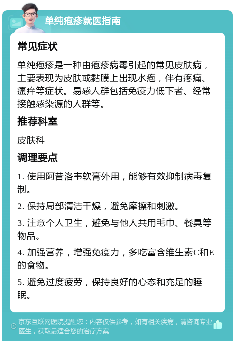 单纯疱疹就医指南 常见症状 单纯疱疹是一种由疱疹病毒引起的常见皮肤病，主要表现为皮肤或黏膜上出现水疱，伴有疼痛、瘙痒等症状。易感人群包括免疫力低下者、经常接触感染源的人群等。 推荐科室 皮肤科 调理要点 1. 使用阿昔洛韦软膏外用，能够有效抑制病毒复制。 2. 保持局部清洁干燥，避免摩擦和刺激。 3. 注意个人卫生，避免与他人共用毛巾、餐具等物品。 4. 加强营养，增强免疫力，多吃富含维生素C和E的食物。 5. 避免过度疲劳，保持良好的心态和充足的睡眠。