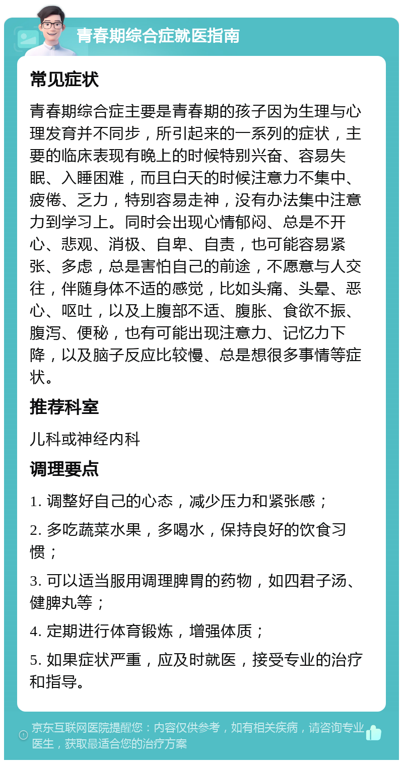 青春期综合症就医指南 常见症状 青春期综合症主要是青春期的孩子因为生理与心理发育并不同步，所引起来的一系列的症状，主要的临床表现有晚上的时候特别兴奋、容易失眠、入睡困难，而且白天的时候注意力不集中、疲倦、乏力，特别容易走神，没有办法集中注意力到学习上。同时会出现心情郁闷、总是不开心、悲观、消极、自卑、自责，也可能容易紧张、多虑，总是害怕自己的前途，不愿意与人交往，伴随身体不适的感觉，比如头痛、头晕、恶心、呕吐，以及上腹部不适、腹胀、食欲不振、腹泻、便秘，也有可能出现注意力、记忆力下降，以及脑子反应比较慢、总是想很多事情等症状。 推荐科室 儿科或神经内科 调理要点 1. 调整好自己的心态，减少压力和紧张感； 2. 多吃蔬菜水果，多喝水，保持良好的饮食习惯； 3. 可以适当服用调理脾胃的药物，如四君子汤、健脾丸等； 4. 定期进行体育锻炼，增强体质； 5. 如果症状严重，应及时就医，接受专业的治疗和指导。