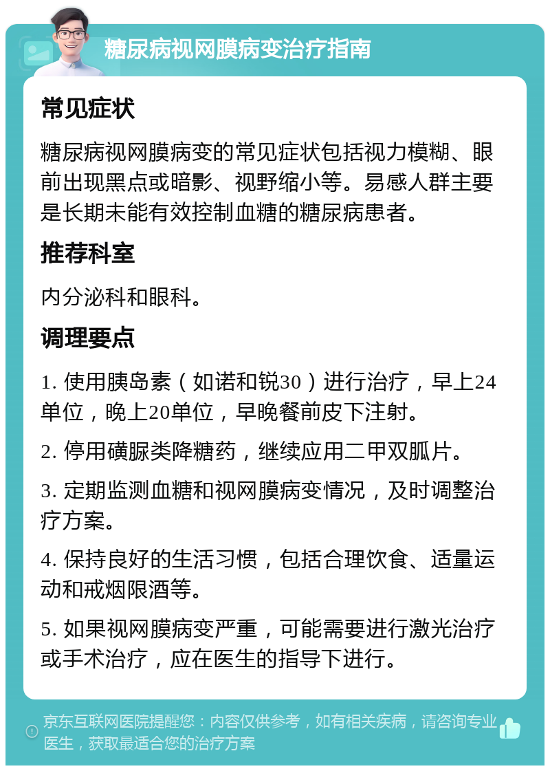 糖尿病视网膜病变治疗指南 常见症状 糖尿病视网膜病变的常见症状包括视力模糊、眼前出现黑点或暗影、视野缩小等。易感人群主要是长期未能有效控制血糖的糖尿病患者。 推荐科室 内分泌科和眼科。 调理要点 1. 使用胰岛素（如诺和锐30）进行治疗，早上24单位，晚上20单位，早晚餐前皮下注射。 2. 停用磺脲类降糖药，继续应用二甲双胍片。 3. 定期监测血糖和视网膜病变情况，及时调整治疗方案。 4. 保持良好的生活习惯，包括合理饮食、适量运动和戒烟限酒等。 5. 如果视网膜病变严重，可能需要进行激光治疗或手术治疗，应在医生的指导下进行。