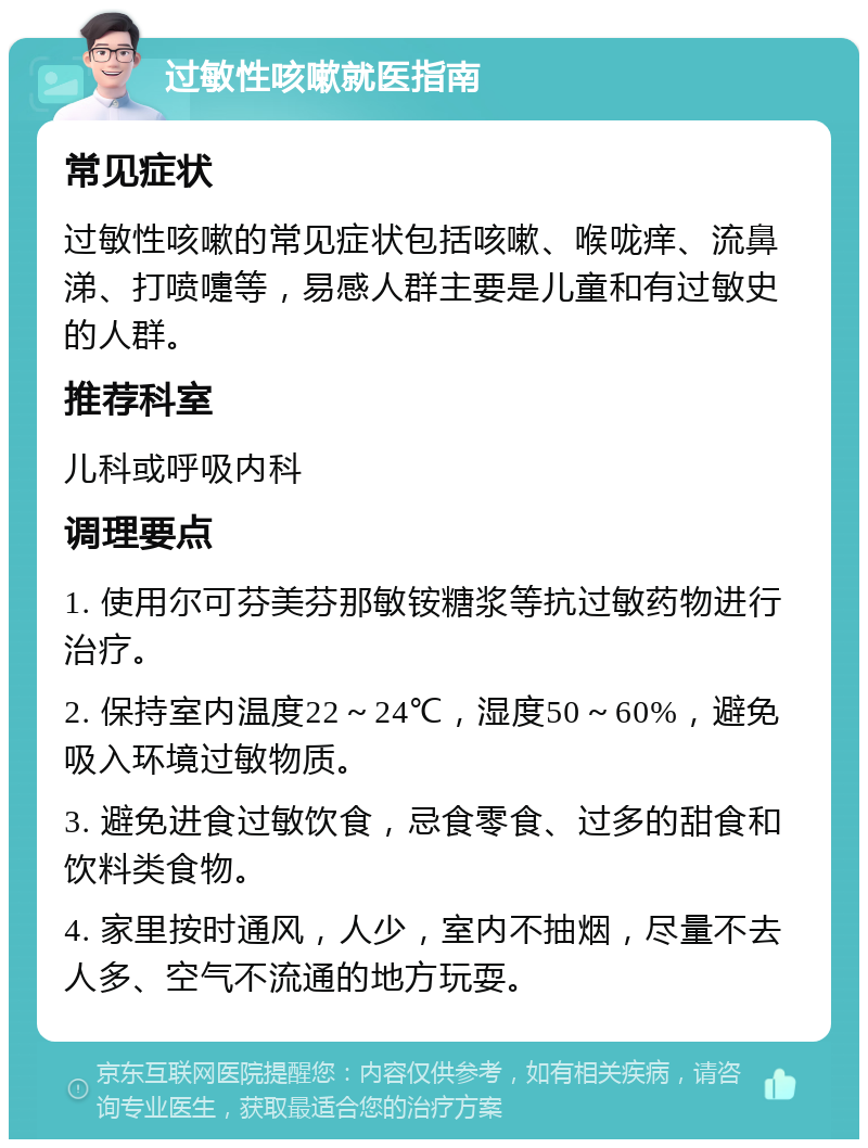 过敏性咳嗽就医指南 常见症状 过敏性咳嗽的常见症状包括咳嗽、喉咙痒、流鼻涕、打喷嚏等，易感人群主要是儿童和有过敏史的人群。 推荐科室 儿科或呼吸内科 调理要点 1. 使用尔可芬美芬那敏铵糖浆等抗过敏药物进行治疗。 2. 保持室内温度22～24℃，湿度50～60%，避免吸入环境过敏物质。 3. 避免进食过敏饮食，忌食零食、过多的甜食和饮料类食物。 4. 家里按时通风，人少，室内不抽烟，尽量不去人多、空气不流通的地方玩耍。