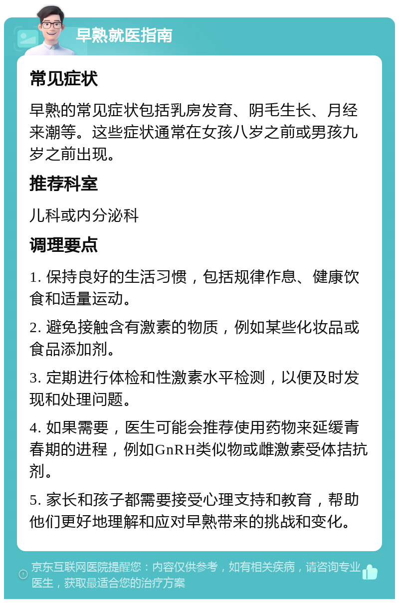 早熟就医指南 常见症状 早熟的常见症状包括乳房发育、阴毛生长、月经来潮等。这些症状通常在女孩八岁之前或男孩九岁之前出现。 推荐科室 儿科或内分泌科 调理要点 1. 保持良好的生活习惯，包括规律作息、健康饮食和适量运动。 2. 避免接触含有激素的物质，例如某些化妆品或食品添加剂。 3. 定期进行体检和性激素水平检测，以便及时发现和处理问题。 4. 如果需要，医生可能会推荐使用药物来延缓青春期的进程，例如GnRH类似物或雌激素受体拮抗剂。 5. 家长和孩子都需要接受心理支持和教育，帮助他们更好地理解和应对早熟带来的挑战和变化。