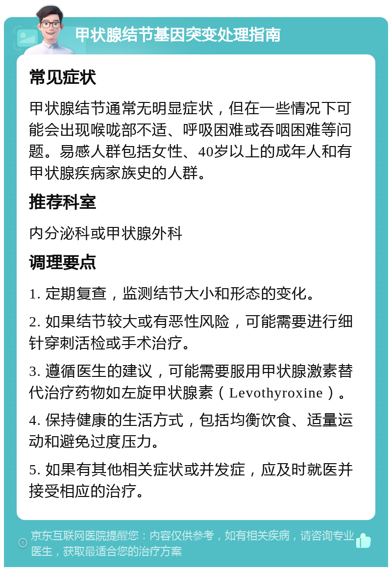 甲状腺结节基因突变处理指南 常见症状 甲状腺结节通常无明显症状，但在一些情况下可能会出现喉咙部不适、呼吸困难或吞咽困难等问题。易感人群包括女性、40岁以上的成年人和有甲状腺疾病家族史的人群。 推荐科室 内分泌科或甲状腺外科 调理要点 1. 定期复查，监测结节大小和形态的变化。 2. 如果结节较大或有恶性风险，可能需要进行细针穿刺活检或手术治疗。 3. 遵循医生的建议，可能需要服用甲状腺激素替代治疗药物如左旋甲状腺素（Levothyroxine）。 4. 保持健康的生活方式，包括均衡饮食、适量运动和避免过度压力。 5. 如果有其他相关症状或并发症，应及时就医并接受相应的治疗。