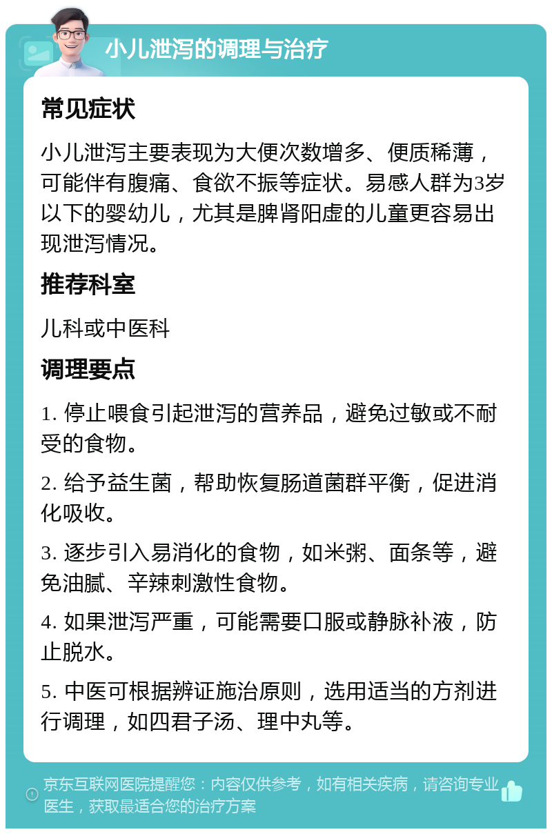 小儿泄泻的调理与治疗 常见症状 小儿泄泻主要表现为大便次数增多、便质稀薄，可能伴有腹痛、食欲不振等症状。易感人群为3岁以下的婴幼儿，尤其是脾肾阳虚的儿童更容易出现泄泻情况。 推荐科室 儿科或中医科 调理要点 1. 停止喂食引起泄泻的营养品，避免过敏或不耐受的食物。 2. 给予益生菌，帮助恢复肠道菌群平衡，促进消化吸收。 3. 逐步引入易消化的食物，如米粥、面条等，避免油腻、辛辣刺激性食物。 4. 如果泄泻严重，可能需要口服或静脉补液，防止脱水。 5. 中医可根据辨证施治原则，选用适当的方剂进行调理，如四君子汤、理中丸等。