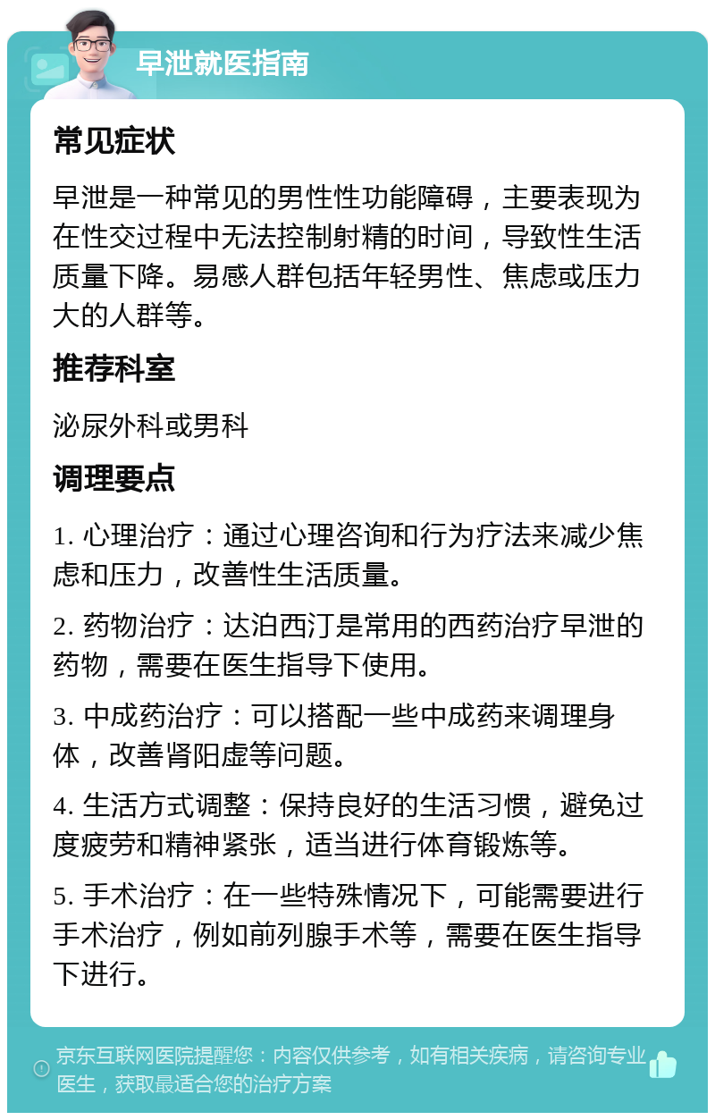 早泄就医指南 常见症状 早泄是一种常见的男性性功能障碍，主要表现为在性交过程中无法控制射精的时间，导致性生活质量下降。易感人群包括年轻男性、焦虑或压力大的人群等。 推荐科室 泌尿外科或男科 调理要点 1. 心理治疗：通过心理咨询和行为疗法来减少焦虑和压力，改善性生活质量。 2. 药物治疗：达泊西汀是常用的西药治疗早泄的药物，需要在医生指导下使用。 3. 中成药治疗：可以搭配一些中成药来调理身体，改善肾阳虚等问题。 4. 生活方式调整：保持良好的生活习惯，避免过度疲劳和精神紧张，适当进行体育锻炼等。 5. 手术治疗：在一些特殊情况下，可能需要进行手术治疗，例如前列腺手术等，需要在医生指导下进行。