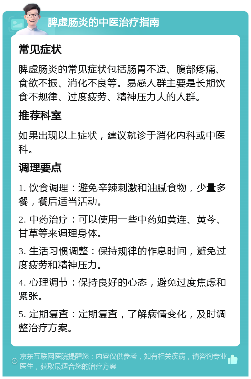 脾虚肠炎的中医治疗指南 常见症状 脾虚肠炎的常见症状包括肠胃不适、腹部疼痛、食欲不振、消化不良等。易感人群主要是长期饮食不规律、过度疲劳、精神压力大的人群。 推荐科室 如果出现以上症状，建议就诊于消化内科或中医科。 调理要点 1. 饮食调理：避免辛辣刺激和油腻食物，少量多餐，餐后适当活动。 2. 中药治疗：可以使用一些中药如黄连、黄芩、甘草等来调理身体。 3. 生活习惯调整：保持规律的作息时间，避免过度疲劳和精神压力。 4. 心理调节：保持良好的心态，避免过度焦虑和紧张。 5. 定期复查：定期复查，了解病情变化，及时调整治疗方案。