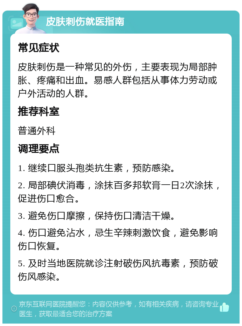 皮肤刺伤就医指南 常见症状 皮肤刺伤是一种常见的外伤，主要表现为局部肿胀、疼痛和出血。易感人群包括从事体力劳动或户外活动的人群。 推荐科室 普通外科 调理要点 1. 继续口服头孢类抗生素，预防感染。 2. 局部碘伏消毒，涂抹百多邦软膏一日2次涂抹，促进伤口愈合。 3. 避免伤口摩擦，保持伤口清洁干燥。 4. 伤口避免沾水，忌生辛辣刺激饮食，避免影响伤口恢复。 5. 及时当地医院就诊注射破伤风抗毒素，预防破伤风感染。