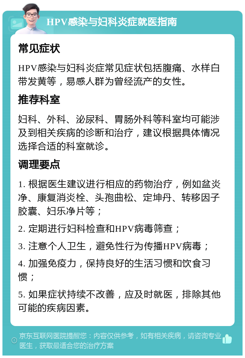 HPV感染与妇科炎症就医指南 常见症状 HPV感染与妇科炎症常见症状包括腹痛、水样白带发黄等，易感人群为曾经流产的女性。 推荐科室 妇科、外科、泌尿科、胃肠外科等科室均可能涉及到相关疾病的诊断和治疗，建议根据具体情况选择合适的科室就诊。 调理要点 1. 根据医生建议进行相应的药物治疗，例如盆炎净、康复消炎栓、头孢曲松、定坤丹、转移因子胶囊、妇乐净片等； 2. 定期进行妇科检查和HPV病毒筛查； 3. 注意个人卫生，避免性行为传播HPV病毒； 4. 加强免疫力，保持良好的生活习惯和饮食习惯； 5. 如果症状持续不改善，应及时就医，排除其他可能的疾病因素。