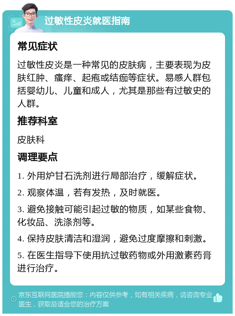 过敏性皮炎就医指南 常见症状 过敏性皮炎是一种常见的皮肤病，主要表现为皮肤红肿、瘙痒、起疱或结痂等症状。易感人群包括婴幼儿、儿童和成人，尤其是那些有过敏史的人群。 推荐科室 皮肤科 调理要点 1. 外用炉甘石洗剂进行局部治疗，缓解症状。 2. 观察体温，若有发热，及时就医。 3. 避免接触可能引起过敏的物质，如某些食物、化妆品、洗涤剂等。 4. 保持皮肤清洁和湿润，避免过度摩擦和刺激。 5. 在医生指导下使用抗过敏药物或外用激素药膏进行治疗。