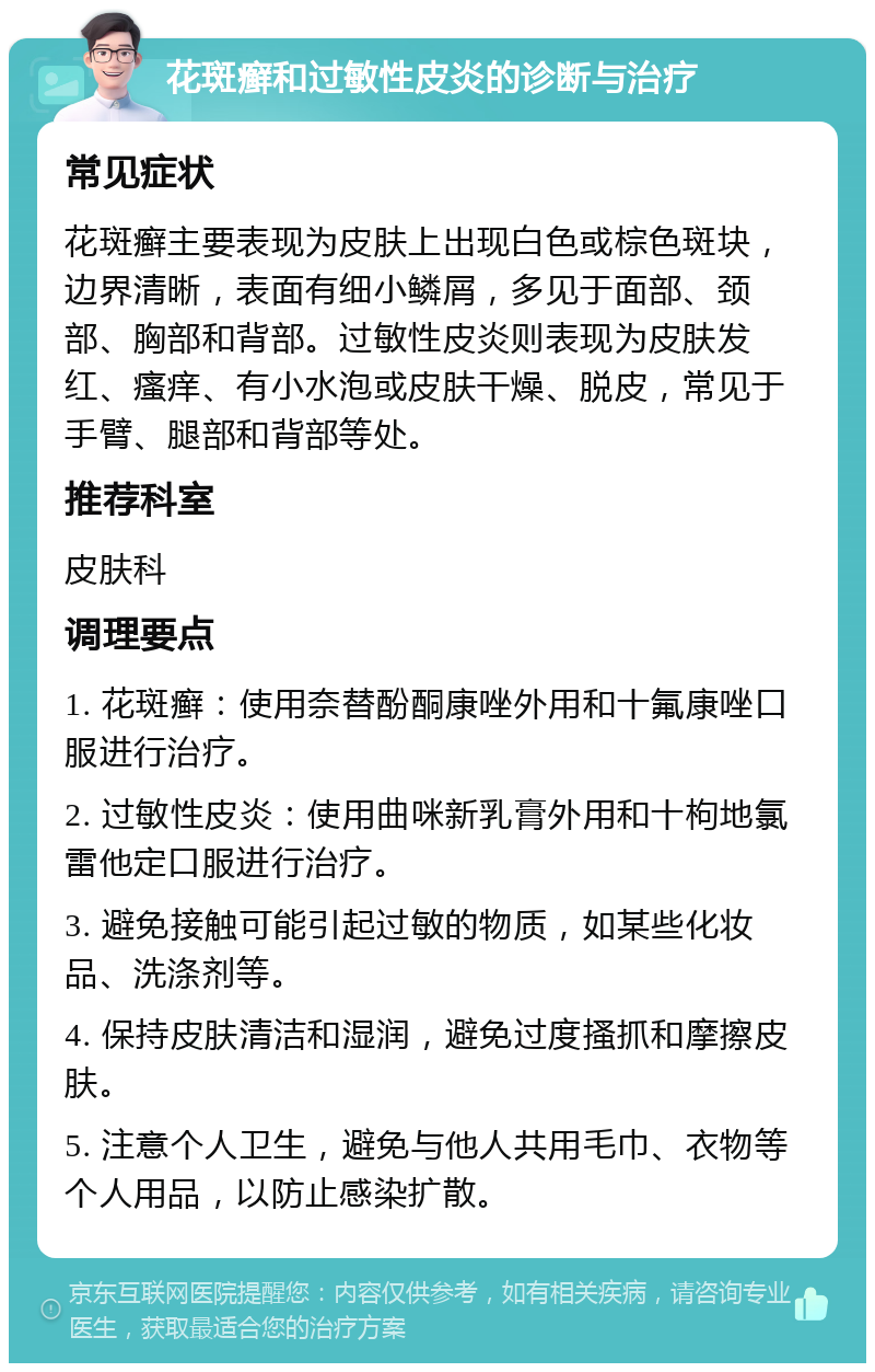 花斑癣和过敏性皮炎的诊断与治疗 常见症状 花斑癣主要表现为皮肤上出现白色或棕色斑块，边界清晰，表面有细小鳞屑，多见于面部、颈部、胸部和背部。过敏性皮炎则表现为皮肤发红、瘙痒、有小水泡或皮肤干燥、脱皮，常见于手臂、腿部和背部等处。 推荐科室 皮肤科 调理要点 1. 花斑癣：使用奈替酚酮康唑外用和十氟康唑口服进行治疗。 2. 过敏性皮炎：使用曲咪新乳膏外用和十枸地氯雷他定口服进行治疗。 3. 避免接触可能引起过敏的物质，如某些化妆品、洗涤剂等。 4. 保持皮肤清洁和湿润，避免过度搔抓和摩擦皮肤。 5. 注意个人卫生，避免与他人共用毛巾、衣物等个人用品，以防止感染扩散。