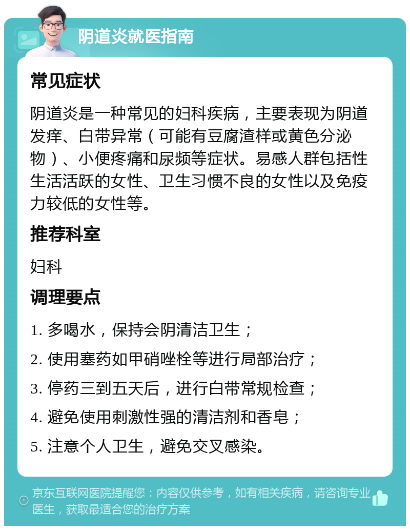 阴道炎就医指南 常见症状 阴道炎是一种常见的妇科疾病，主要表现为阴道发痒、白带异常（可能有豆腐渣样或黄色分泌物）、小便疼痛和尿频等症状。易感人群包括性生活活跃的女性、卫生习惯不良的女性以及免疫力较低的女性等。 推荐科室 妇科 调理要点 1. 多喝水，保持会阴清洁卫生； 2. 使用塞药如甲硝唑栓等进行局部治疗； 3. 停药三到五天后，进行白带常规检查； 4. 避免使用刺激性强的清洁剂和香皂； 5. 注意个人卫生，避免交叉感染。