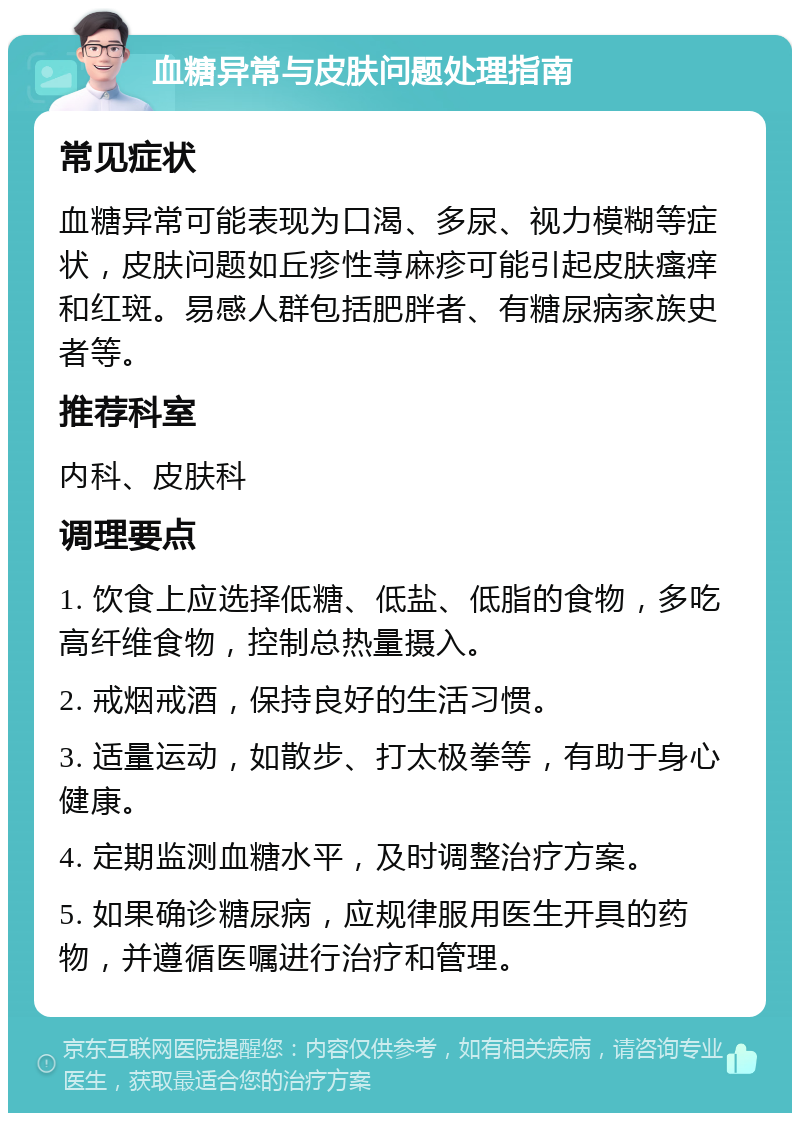 血糖异常与皮肤问题处理指南 常见症状 血糖异常可能表现为口渴、多尿、视力模糊等症状，皮肤问题如丘疹性荨麻疹可能引起皮肤瘙痒和红斑。易感人群包括肥胖者、有糖尿病家族史者等。 推荐科室 内科、皮肤科 调理要点 1. 饮食上应选择低糖、低盐、低脂的食物，多吃高纤维食物，控制总热量摄入。 2. 戒烟戒酒，保持良好的生活习惯。 3. 适量运动，如散步、打太极拳等，有助于身心健康。 4. 定期监测血糖水平，及时调整治疗方案。 5. 如果确诊糖尿病，应规律服用医生开具的药物，并遵循医嘱进行治疗和管理。