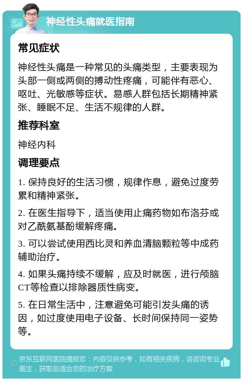 神经性头痛就医指南 常见症状 神经性头痛是一种常见的头痛类型，主要表现为头部一侧或两侧的搏动性疼痛，可能伴有恶心、呕吐、光敏感等症状。易感人群包括长期精神紧张、睡眠不足、生活不规律的人群。 推荐科室 神经内科 调理要点 1. 保持良好的生活习惯，规律作息，避免过度劳累和精神紧张。 2. 在医生指导下，适当使用止痛药物如布洛芬或对乙酰氨基酚缓解疼痛。 3. 可以尝试使用西比灵和养血清脑颗粒等中成药辅助治疗。 4. 如果头痛持续不缓解，应及时就医，进行颅脑CT等检查以排除器质性病变。 5. 在日常生活中，注意避免可能引发头痛的诱因，如过度使用电子设备、长时间保持同一姿势等。