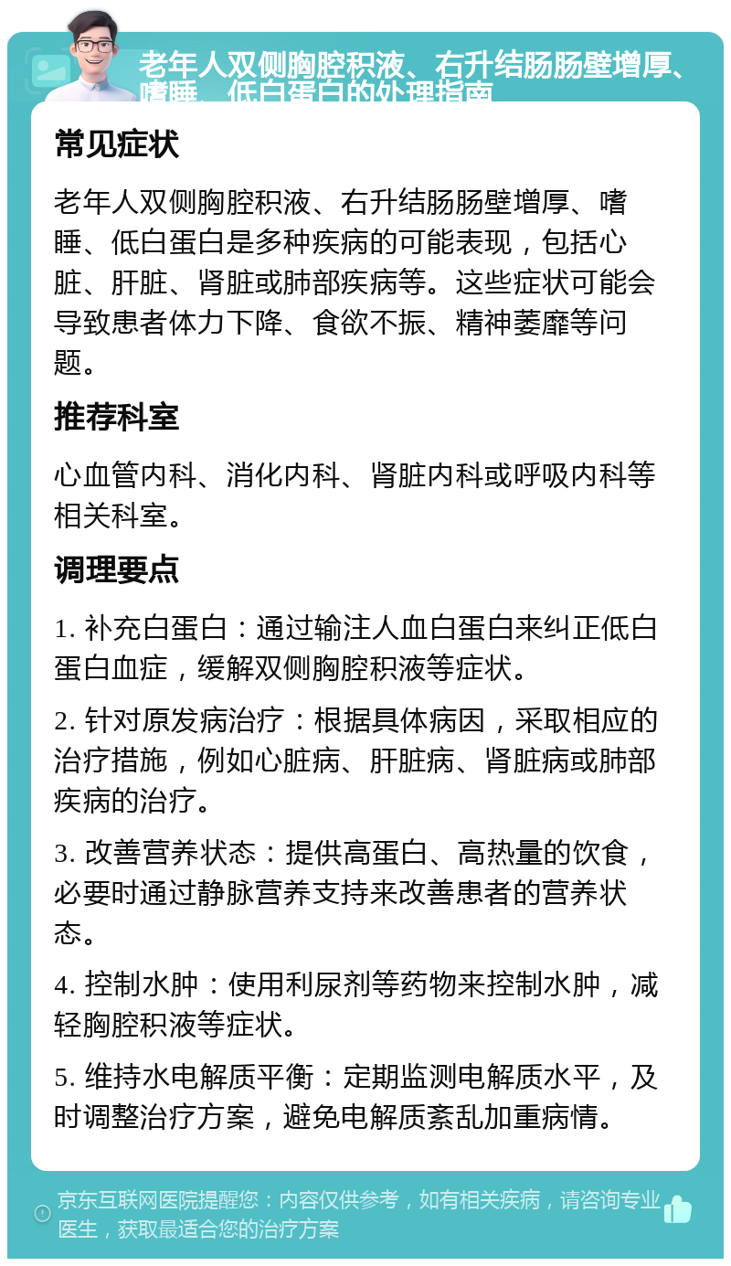 老年人双侧胸腔积液、右升结肠肠壁增厚、嗜睡、低白蛋白的处理指南 常见症状 老年人双侧胸腔积液、右升结肠肠壁增厚、嗜睡、低白蛋白是多种疾病的可能表现，包括心脏、肝脏、肾脏或肺部疾病等。这些症状可能会导致患者体力下降、食欲不振、精神萎靡等问题。 推荐科室 心血管内科、消化内科、肾脏内科或呼吸内科等相关科室。 调理要点 1. 补充白蛋白：通过输注人血白蛋白来纠正低白蛋白血症，缓解双侧胸腔积液等症状。 2. 针对原发病治疗：根据具体病因，采取相应的治疗措施，例如心脏病、肝脏病、肾脏病或肺部疾病的治疗。 3. 改善营养状态：提供高蛋白、高热量的饮食，必要时通过静脉营养支持来改善患者的营养状态。 4. 控制水肿：使用利尿剂等药物来控制水肿，减轻胸腔积液等症状。 5. 维持水电解质平衡：定期监测电解质水平，及时调整治疗方案，避免电解质紊乱加重病情。