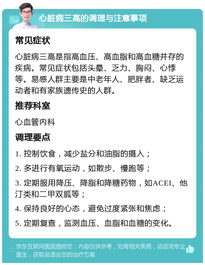 心脏病三高的调理与注意事项 常见症状 心脏病三高是指高血压、高血脂和高血糖并存的疾病。常见症状包括头晕、乏力、胸闷、心悸等。易感人群主要是中老年人、肥胖者、缺乏运动者和有家族遗传史的人群。 推荐科室 心血管内科 调理要点 1. 控制饮食，减少盐分和油脂的摄入； 2. 多进行有氧运动，如散步、慢跑等； 3. 定期服用降压、降脂和降糖药物，如ACEI、他汀类和二甲双胍等； 4. 保持良好的心态，避免过度紧张和焦虑； 5. 定期复查，监测血压、血脂和血糖的变化。